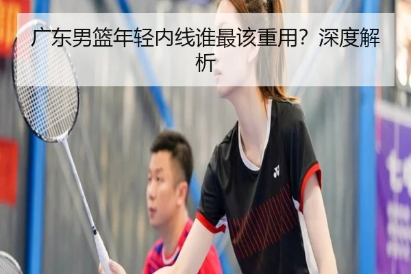广东男篮年轻内线谁最该重用？深度解析